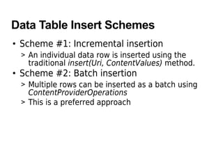 Data Table Insert Schemes
• Scheme #1: Incremental insertion
> An individual data row is inserted using the
traditional insert(Uri, ContentValues) method.
• Scheme #2: Batch insertion
> Multiple rows can be inserted as a batch using
ContentProviderOperations
> This is a preferred approach
 