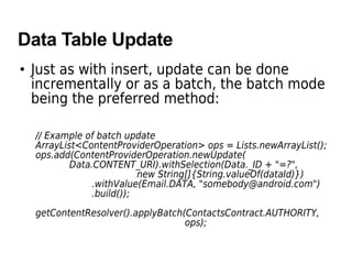 Data Table Update
• Just as with insert, update can be done
incrementally or as a batch, the batch mode
being the preferred method:
// Example of batch update
ArrayList<ContentProviderOperation> ops = Lists.newArrayList();
ops.add(ContentProviderOperation.newUpdate(
Data.CONTENT_URI).withSelection(Data._ID + "=?",
new String[]{String.valueOf(dataId)})
.withValue(Email.DATA, "somebody@android.com")
.build());
getContentResolver().applyBatch(ContactsContract.AUTHORITY,
ops);
 
