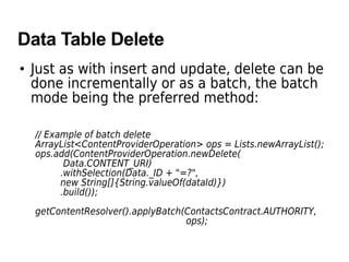 Data Table Delete
• Just as with insert and update, delete can be
done incrementally or as a batch, the batch
mode being the preferred method:
// Example of batch delete
ArrayList<ContentProviderOperation> ops = Lists.newArrayList();
ops.add(ContentProviderOperation.newDelete(
Data.CONTENT_URI)
.withSelection(Data._ID + "=?",
new String[]{String.valueOf(dataId)})
.build());
getContentResolver().applyBatch(ContactsContract.AUTHORITY,
ops);
 