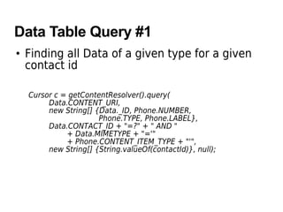 Data Table Query #1
• Finding all Data of a given type for a given
contact id
Cursor c = getContentResolver().query(
Data.CONTENT_URI,
new String[] {Data._ID, Phone.NUMBER,
Phone.TYPE, Phone.LABEL},
Data.CONTACT_ID + "=?" + " AND "
+ Data.MIMETYPE + "='"
+ Phone.CONTENT_ITEM_TYPE + "'",
new String[] {String.valueOf(contactId)}, null);
 