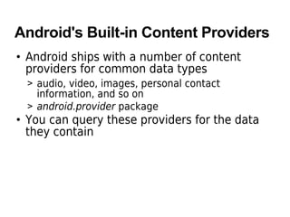 Android's Built-in Content Providers
• Android ships with a number of content
providers for common data types
> audio, video, images, personal contact
information, and so on
> android.provider package
• You can query these providers for the data
they contain
 