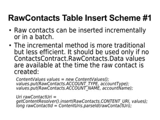 RawContacts Table Insert Scheme #1
• Raw contacts can be inserted incrementally
or in a batch.
• The incremental method is more traditional
but less efficient. It should be used only if no
ContactsContract.RawContacts.Data values
are available at the time the raw contact is
created:
ContentValues values = new ContentValues();
values.put(RawContacts.ACCOUNT_TYPE, accountType);
values.put(RawContacts.ACCOUNT_NAME, accountName);
Uri rawContactUri =
getContentResolver().insert(RawContacts.CONTENT_URI, values);
long rawContactId = ContentUris.parseId(rawContactUri);
 