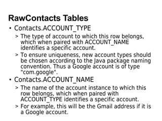 RawContacts Tables
• Contacts.ACCOUNT_TYPE
> The type of account to which this row belongs,
which when paired with ACCOUNT_NAME
identifies a specific account.
> To ensure uniqueness, new account types should
be chosen according to the Java package naming
convention. Thus a Google account is of type
"com.google".
• Contacts.ACCOUNT_NAME
> The name of the account instance to which this
row belongs, which when paired with
ACCOUNT_TYPE identifies a specific account.
> For example, this will be the Gmail address if it is
a Google account.
 