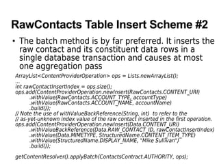 RawContacts Table Insert Scheme #2
• The batch method is by far preferred. It inserts the
raw contact and its constituent data rows in a
single database transaction and causes at most
one aggregation pass
ArrayList<ContentProviderOperation> ops = Lists.newArrayList();
...
int rawContactInsertIndex = ops.size();
ops.add(ContentProviderOperation.newInsert(RawContacts.CONTENT_URI)
.withValue(RawContacts.ACCOUNT_TYPE, accountType)
.withValue(RawContacts.ACCOUNT_NAME, accountName)
.build());
// Note the use of withValueBackReference(String, int) to refer to the
// as-yet-unknown index value of the raw contact inserted in the first operation.
ops.add(ContentProviderOperation.newInsert(Data.CONTENT_URI)
.withValueBackReference(Data.RAW_CONTACT_ID, rawContactInsertIndex)
.withValue(Data.MIMETYPE, StructuredName.CONTENT_ITEM_TYPE)
.withValue(StructuredName.DISPLAY_NAME, "Mike Sullivan")
.build());
getContentResolver().applyBatch(ContactsContract.AUTHORITY, ops);
 