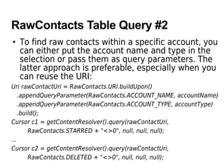 RawContacts Table Query #2
• To find raw contacts within a specific account, you
can either put the account name and type in the
selection or pass them as query parameters. The
latter approach is preferable, especially when you
can reuse the URI:
Uri rawContactUri = RawContacts.URI.buildUpon()
.appendQueryParameter(RawContacts.ACCOUNT_NAME, accountName)
.appendQueryParameter(RawContacts.ACCOUNT_TYPE, accountType)
.build();
Cursor c1 = getContentResolver().query(rawContactUri,
RawContacts.STARRED + "<>0", null, null, null);
...
Cursor c2 = getContentResolver().query(rawContactUri,
RawContacts.DELETED + "<>0", null, null, null);
 