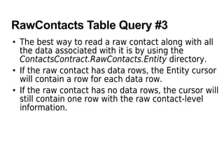 RawContacts Table Query #3
• The best way to read a raw contact along with all
the data associated with it is by using the
ContactsContract.RawContacts.Entity directory.
• If the raw contact has data rows, the Entity cursor
will contain a row for each data row.
• If the raw contact has no data rows, the cursor will
still contain one row with the raw contact-level
information.
 