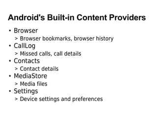 Android's Built-in Content Providers
• Browser
> Browser bookmarks, browser history
• CallLog
> Missed calls, call details
• Contacts
> Contact details
• MediaStore
> Media files
• Settings
> Device settings and preferences
 