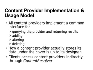 Content Provider Implementation &
Usage Model
• All content providers implement a common
interface for
> querying the provider and returning results
> adding
> altering
> deleting
• How a content provider actually stores its
data under the cover is up to its designer.
• Clients access content providers indirectly
through ContentResolver
 