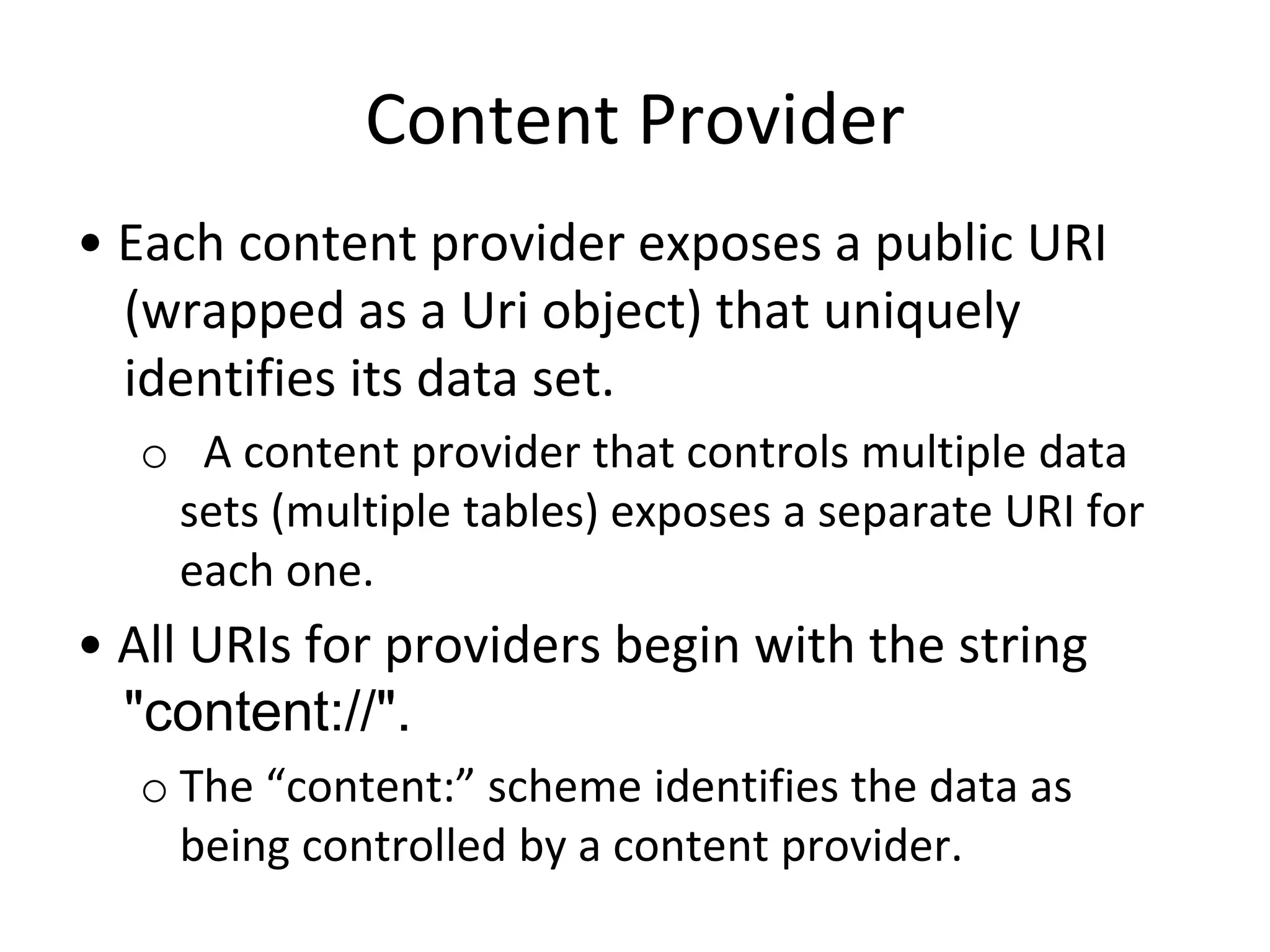 Content Provider
• Each content provider exposes a public URI
(wrapped as a Uri object) that uniquely
identifies its data set.
o A content provider that controls multiple data
sets (multiple tables) exposes a separate URI for
each one.
• All URIs for providers begin with the string
"content://".
o The “content:” scheme identifies the data as
being controlled by a content provider.
 