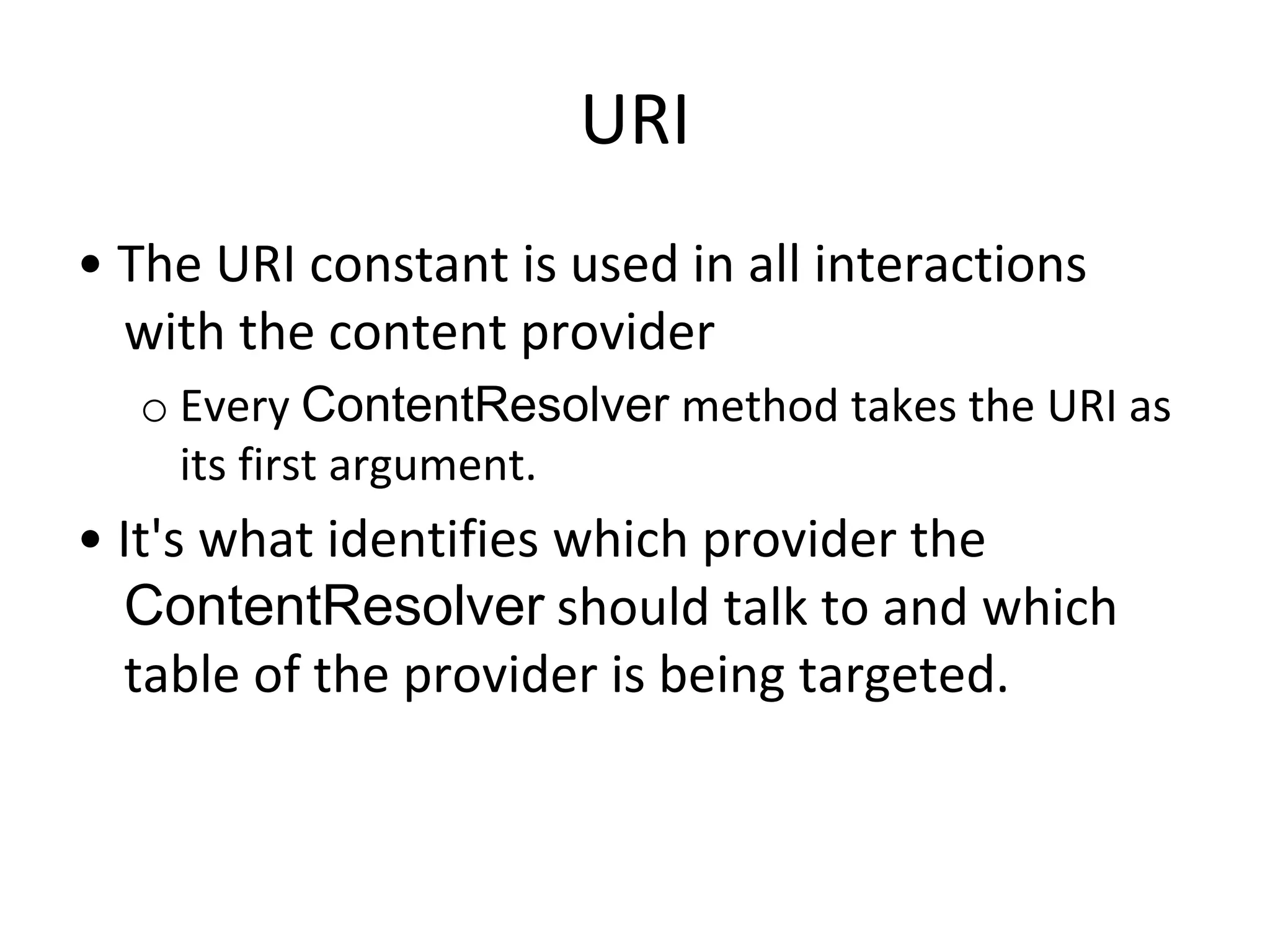 URI
• The URI constant is used in all interactions
with the content provider
o Every ContentResolver method takes the URI as
its first argument.
• It's what identifies which provider the
ContentResolver should talk to and which
table of the provider is being targeted.
 