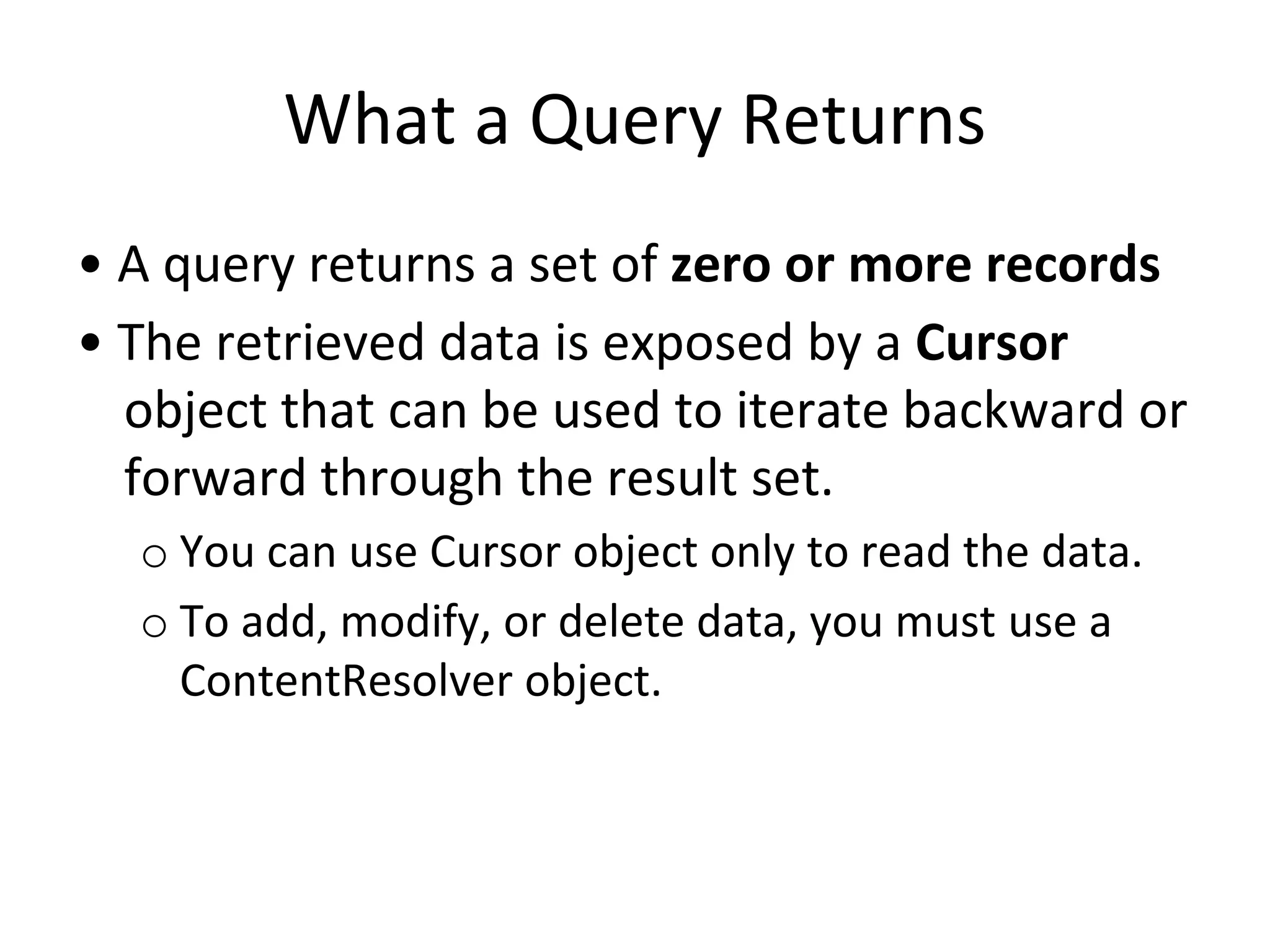 What a Query Returns
• A query returns a set of zero or more records
• The retrieved data is exposed by a Cursor
object that can be used to iterate backward or
forward through the result set.
o You can use Cursor object only to read the data.
o To add, modify, or delete data, you must use a
ContentResolver object.
 