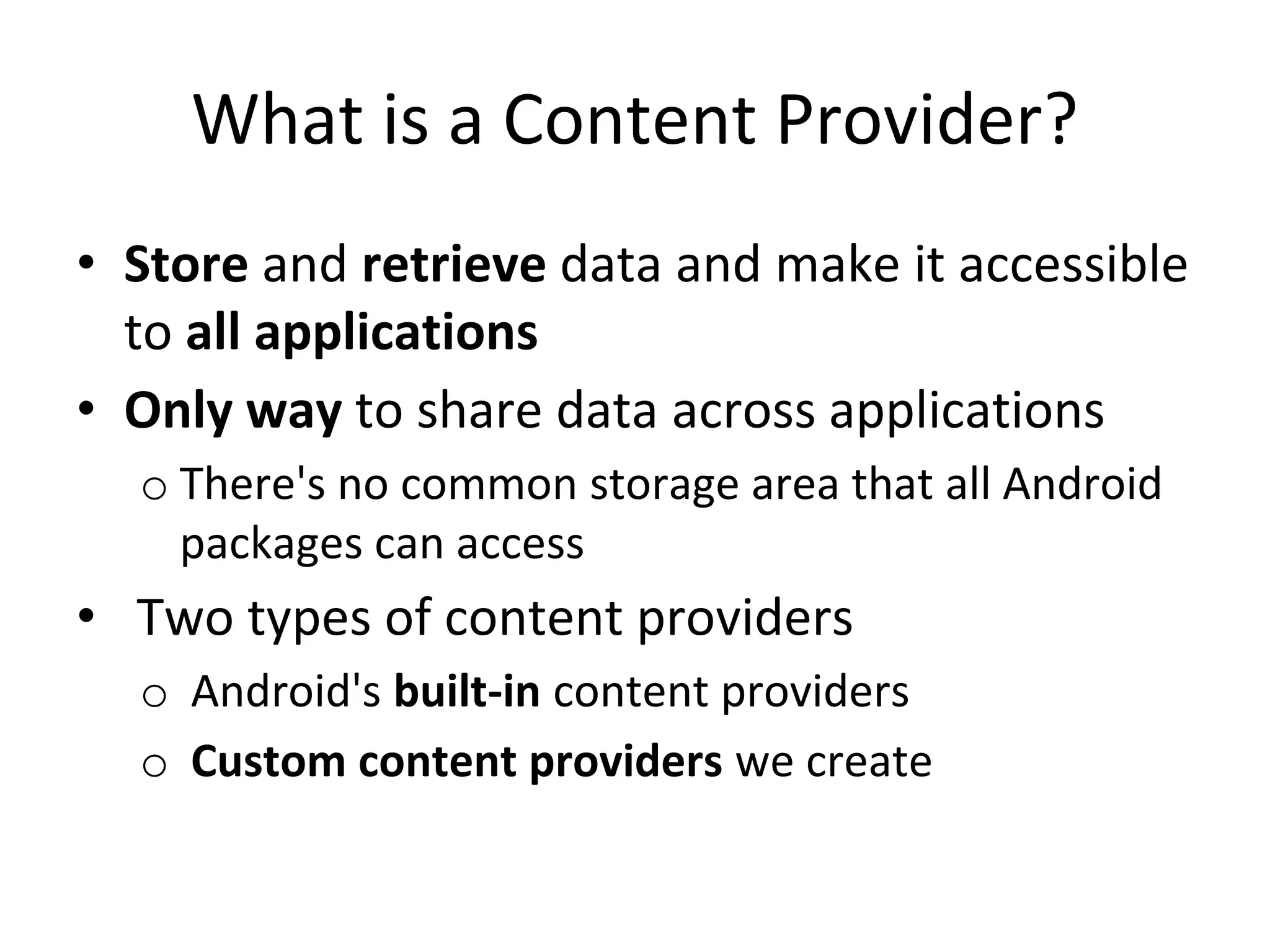 What is a Content Provider?
• Store and retrieve data and make it accessible
to all applications
• Only way to share data across applications
o There's no common storage area that all Android
packages can access
• Two types of content providers
o Android's built-in content providers
o Custom content providers we create
 