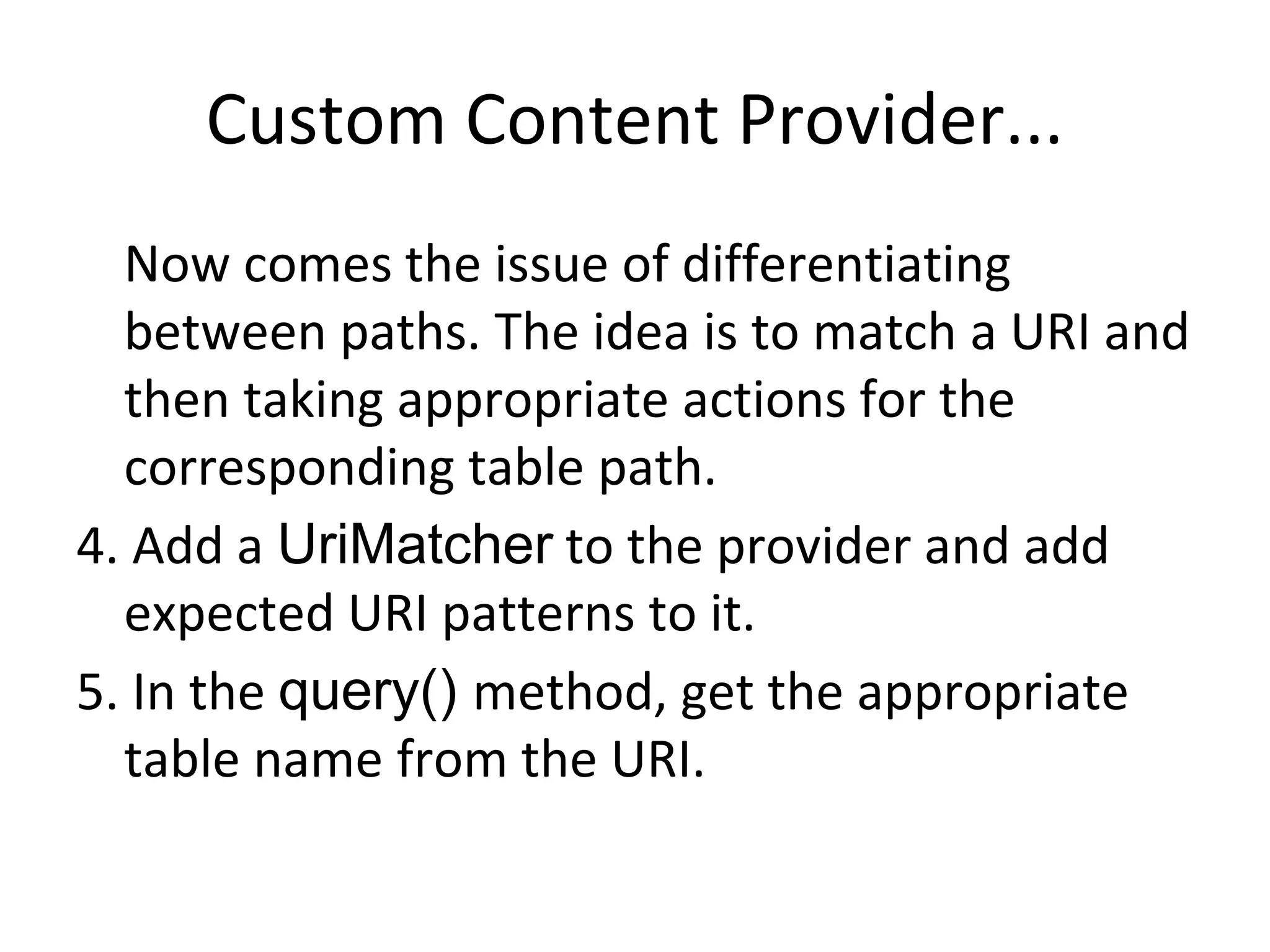 Custom Content Provider...
Now comes the issue of differentiating
between paths. The idea is to match a URI and
then taking appropriate actions for the
corresponding table path.
4. Add a UriMatcher to the provider and add
expected URI patterns to it.
5. In the query() method, get the appropriate
table name from the URI.
 