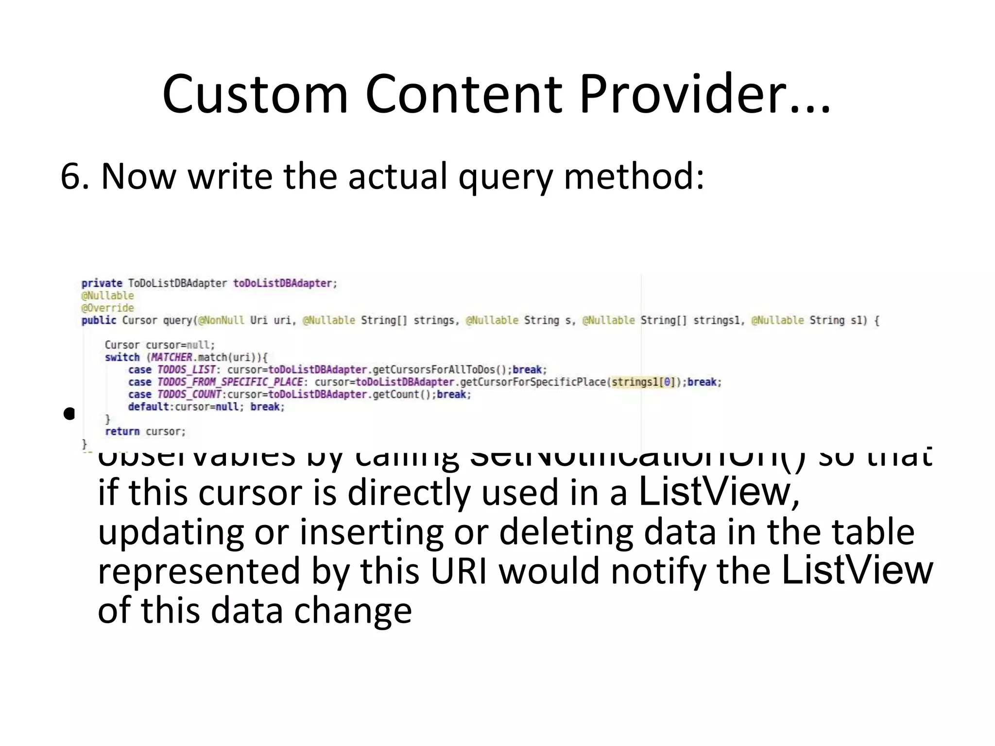 Custom Content Provider...
6. Now write the actual query method:
• You should add this URI to notification
observables by calling setNotificationUri() so that
if this cursor is directly used in a ListView,
updating or inserting or deleting data in the table
represented by this URI would notify the ListView
of this data change
 