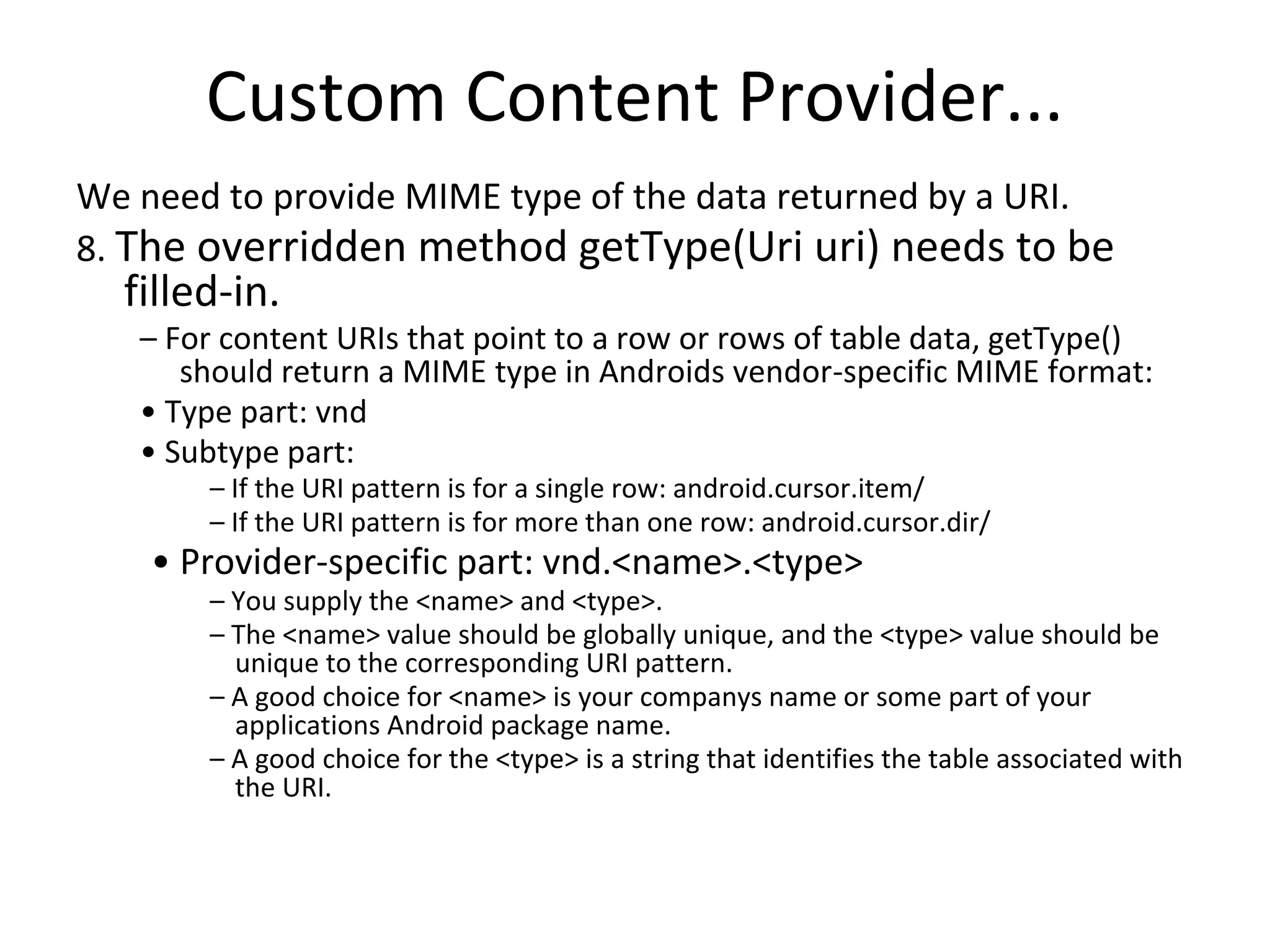 Custom Content Provider...
We need to provide MIME type of the data returned by a URI.
8. The overridden method getType(Uri uri) needs to be
filled-in.
– For content URIs that point to a row or rows of table data, getType()
should return a MIME type in Androids vendor-specific MIME format:
• Type part: vnd
• Subtype part:
– If the URI pattern is for a single row: android.cursor.item/
– If the URI pattern is for more than one row: android.cursor.dir/
• Provider-specific part: vnd.<name>.<type>
– You supply the <name> and <type>.
– The <name> value should be globally unique, and the <type> value should be
unique to the corresponding URI pattern.
– A good choice for <name> is your companys name or some part of your
applications Android package name.
– A good choice for the <type> is a string that identifies the table associated with
the URI.
 