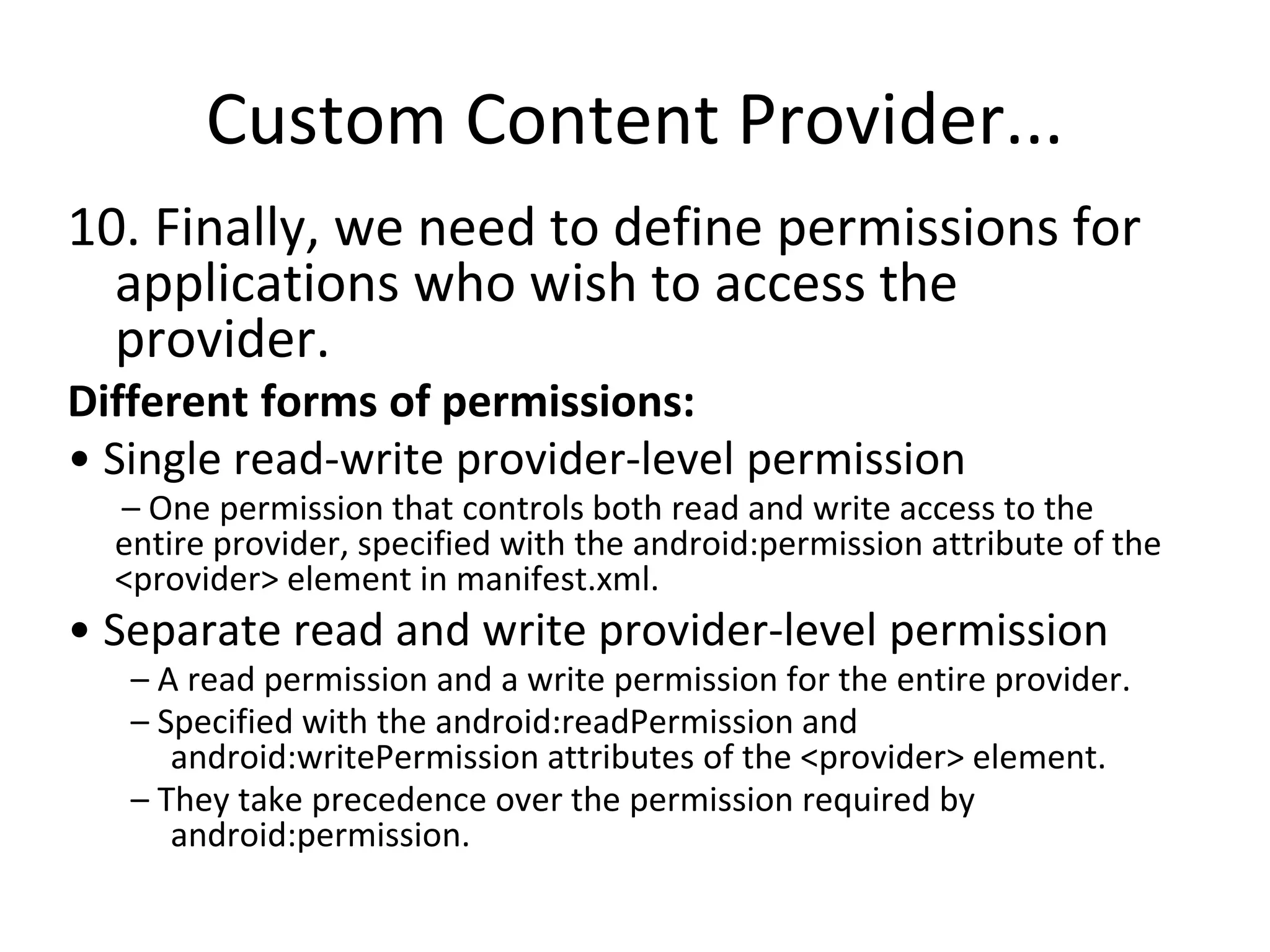Custom Content Provider...
10. Finally, we need to define permissions for
applications who wish to access the
provider.
Different forms of permissions:
• Single read-write provider-level permission
– One permission that controls both read and write access to the
entire provider, specified with the android:permission attribute of the
<provider> element in manifest.xml.
• Separate read and write provider-level permission
– A read permission and a write permission for the entire provider.
– Specified with the android:readPermission and
android:writePermission attributes of the <provider> element.
– They take precedence over the permission required by
android:permission.
 
