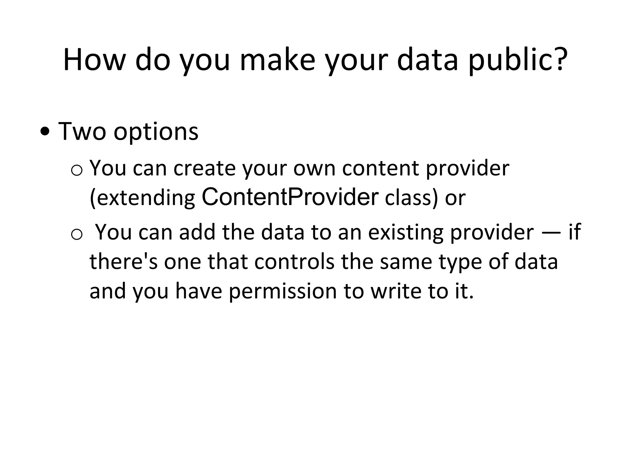 How do you make your data public?
• Two options
o You can create your own content provider
(extending ContentProvider class) or
o You can add the data to an existing provider — if
there's one that controls the same type of data
and you have permission to write to it.
 