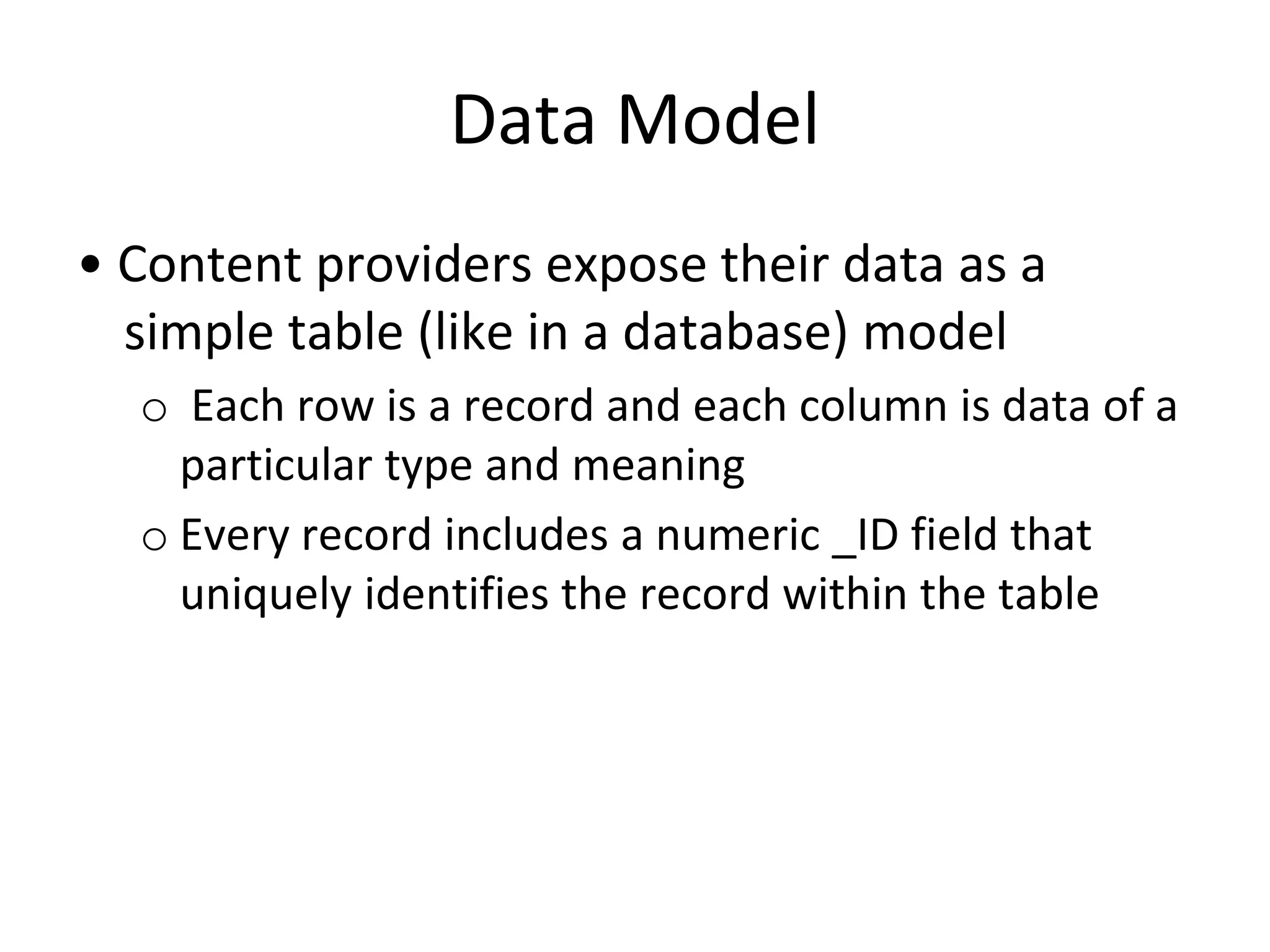 Data Model
• Content providers expose their data as a
simple table (like in a database) model
o Each row is a record and each column is data of a
particular type and meaning
o Every record includes a numeric _ID field that
uniquely identifies the record within the table
 