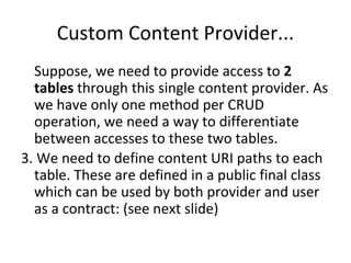 Custom Content Provider...
Suppose, we need to provide access to 2
tables through this single content provider. As
we have only one method per CRUD
operation, we need a way to differentiate
between accesses to these two tables.
3. We need to define content URI paths to each
table. These are defined in a public final class
which can be used by both provider and user
as a contract: (see next slide)
 