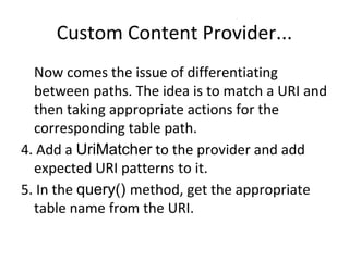 Custom Content Provider...
Now comes the issue of differentiating
between paths. The idea is to match a URI and
then taking appropriate actions for the
corresponding table path.
4. Add a UriMatcher to the provider and add
expected URI patterns to it.
5. In the query() method, get the appropriate
table name from the URI.
 