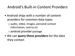 Android's Built-in Content Providers
• Android ships with a number of content
providers for common data types
o audio, video, images, personal contact
information, and so on
o android.provider package
• We can query these providers for the data
they contain
 