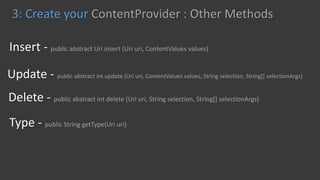 Type - public String getType(Uri uri)
Delete - public abstract int delete (Uri uri, String selection, String[] selectionArgs)
Update - public abstract int update (Uri uri, ContentValues values, String selection, String[] selectionArgs)
Insert - public abstract Uri insert (Uri uri, ContentValues values)
3: Create your ContentProvider : Other Methods
 