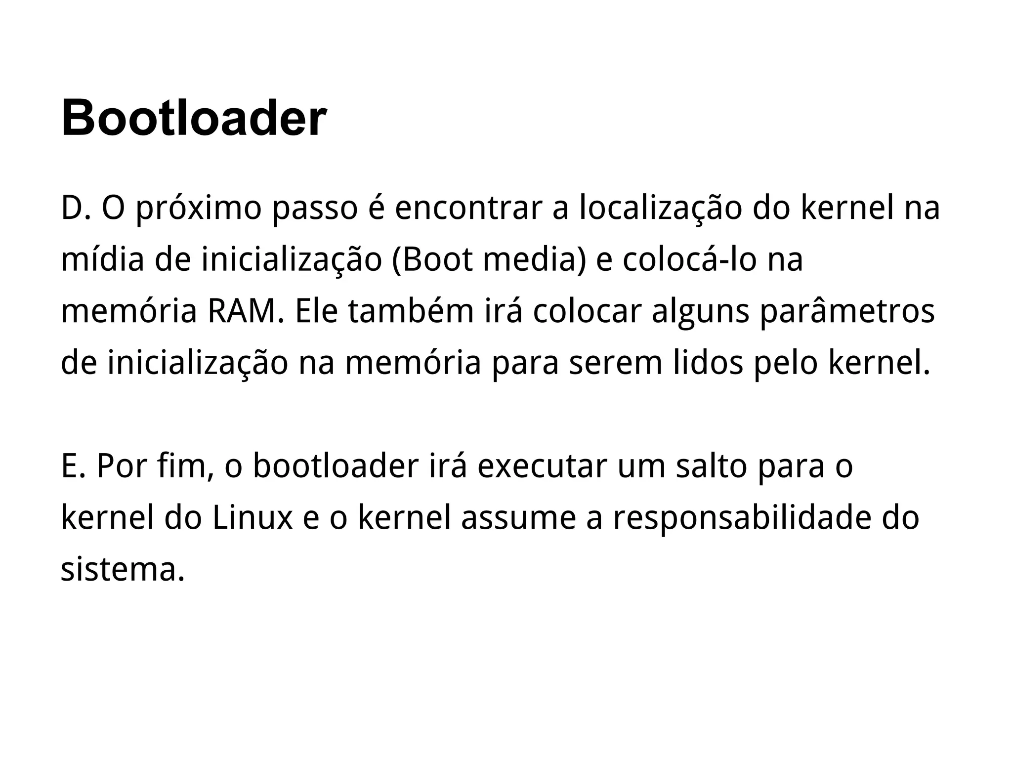 Bootloader
D. O próximo passo é encontrar a localização do kernel na
mídia de inicialização (Boot media) e colocá-lo na
memória RAM. Ele também irá colocar alguns parâmetros
de inicialização na memória para serem lidos pelo kernel.
E. Por fim, o bootloader irá executar um salto para o
kernel do Linux e o kernel assume a responsabilidade do
sistema.
 