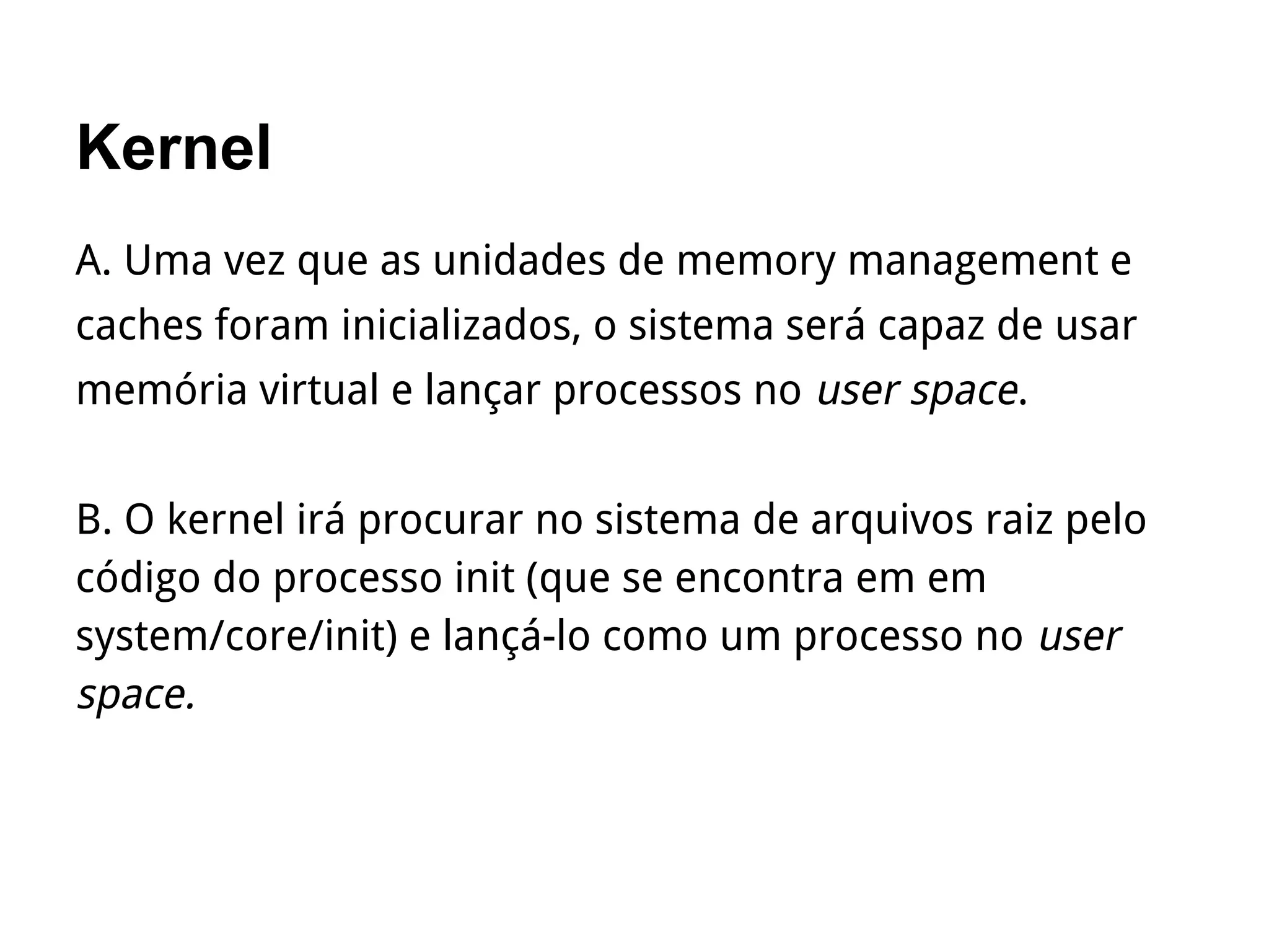Kernel
A. Uma vez que as unidades de memory management e
caches foram inicializados, o sistema será capaz de usar
memória virtual e lançar processos no user space.
B. O kernel irá procurar no sistema de arquivos raiz pelo
código do processo init (que se encontra em em
system/core/init) e lançá-lo como um processo no user
space.
 