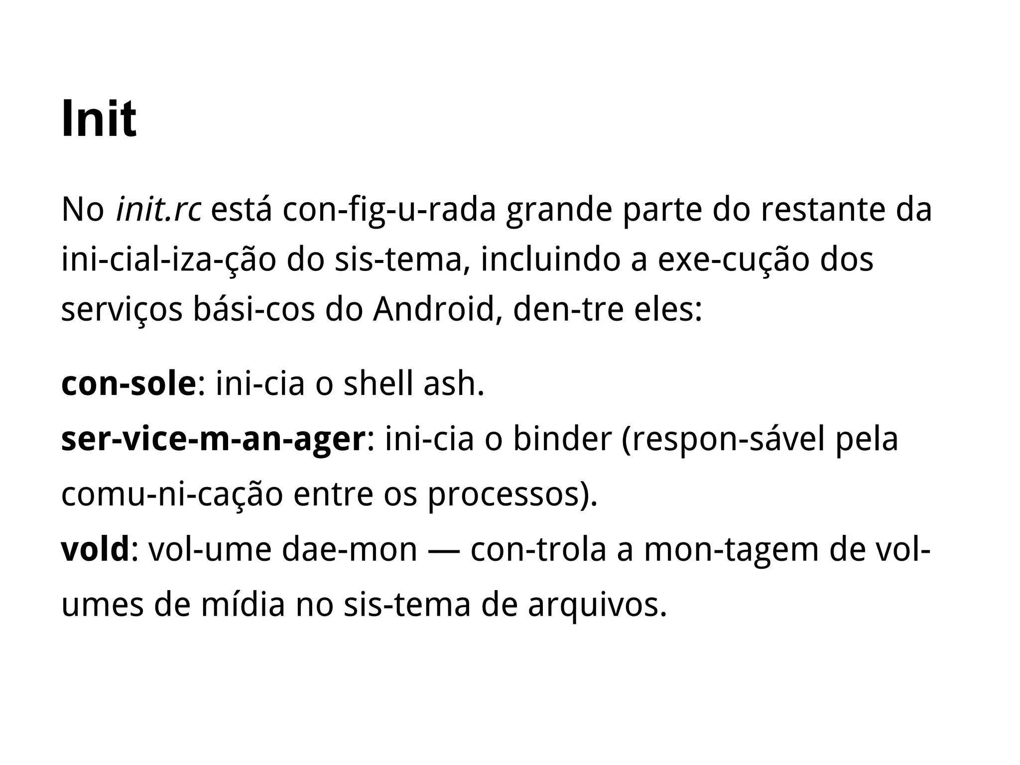 Init
No init.rc está con­fig­u­rada grande parte do restante da
ini­cial­iza­ção do sis­tema, incluindo a exe­cução dos
serviços bási­cos do Android, den­tre eles:
con­sole: ini­cia o shell ash.
ser­vice­m­an­ager: ini­cia o binder (respon­sável pela
comu­ni­cação entre os processos).
vold: vol­ume dae­mon — con­trola a mon­tagem de vol­
umes de mídia no sis­tema de arquivos.
 