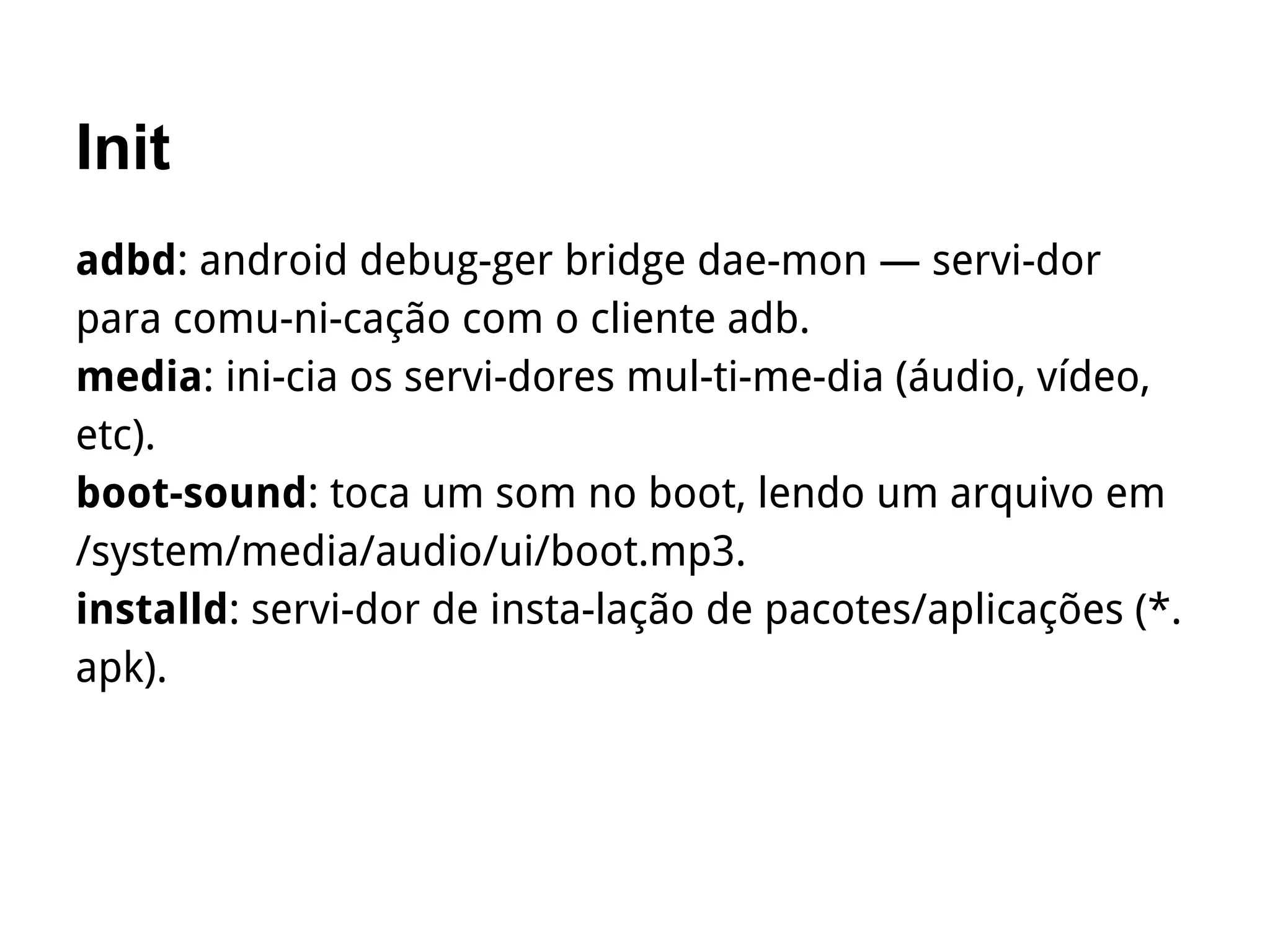 Init
adbd: android debug­ger bridge dae­mon — servi­dor
para comu­ni­cação com o cliente adb.
media: ini­cia os servi­dores mul­ti­me­dia (áudio, vídeo,
etc).
boot­sound: toca um som no boot, lendo um arquivo em
/system/media/audio/ui/boot.mp3.
installd: servi­dor de insta­lação de pacotes/aplicações (*.
apk).
 