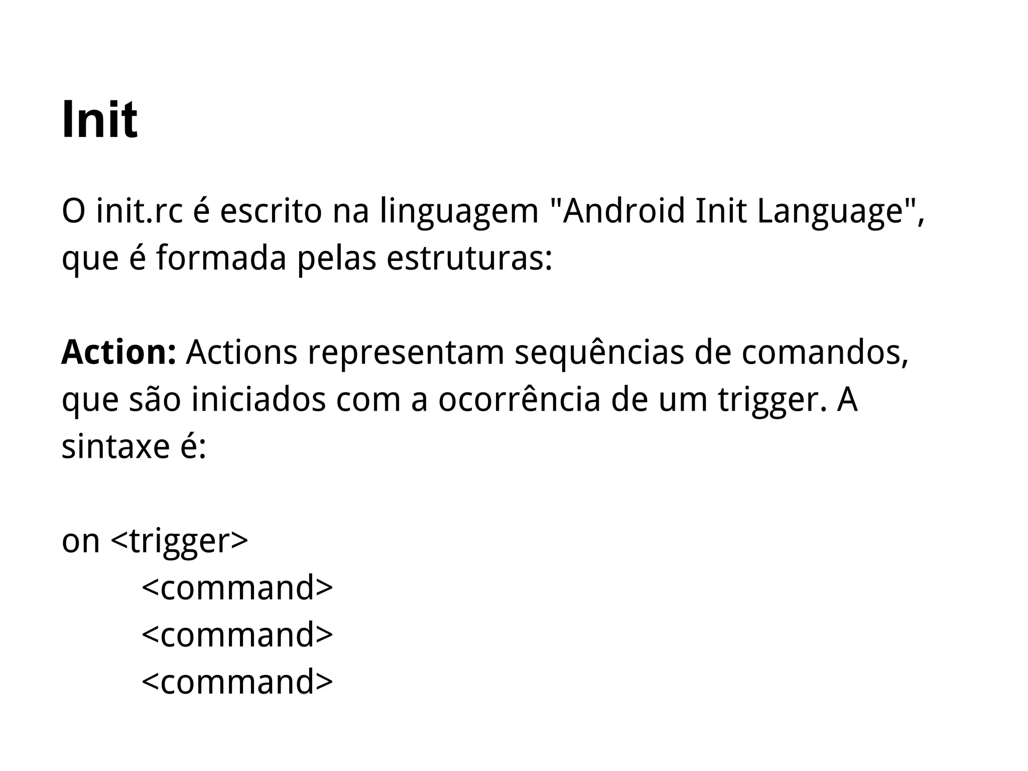 Init
O init.rc é escrito na linguagem "Android Init Language",
que é formada pelas estruturas:
Action: Actions representam sequências de comandos,
que são iniciados com a ocorrência de um trigger. A
sintaxe é:
on <trigger>
<command>
<command>
<command>
 