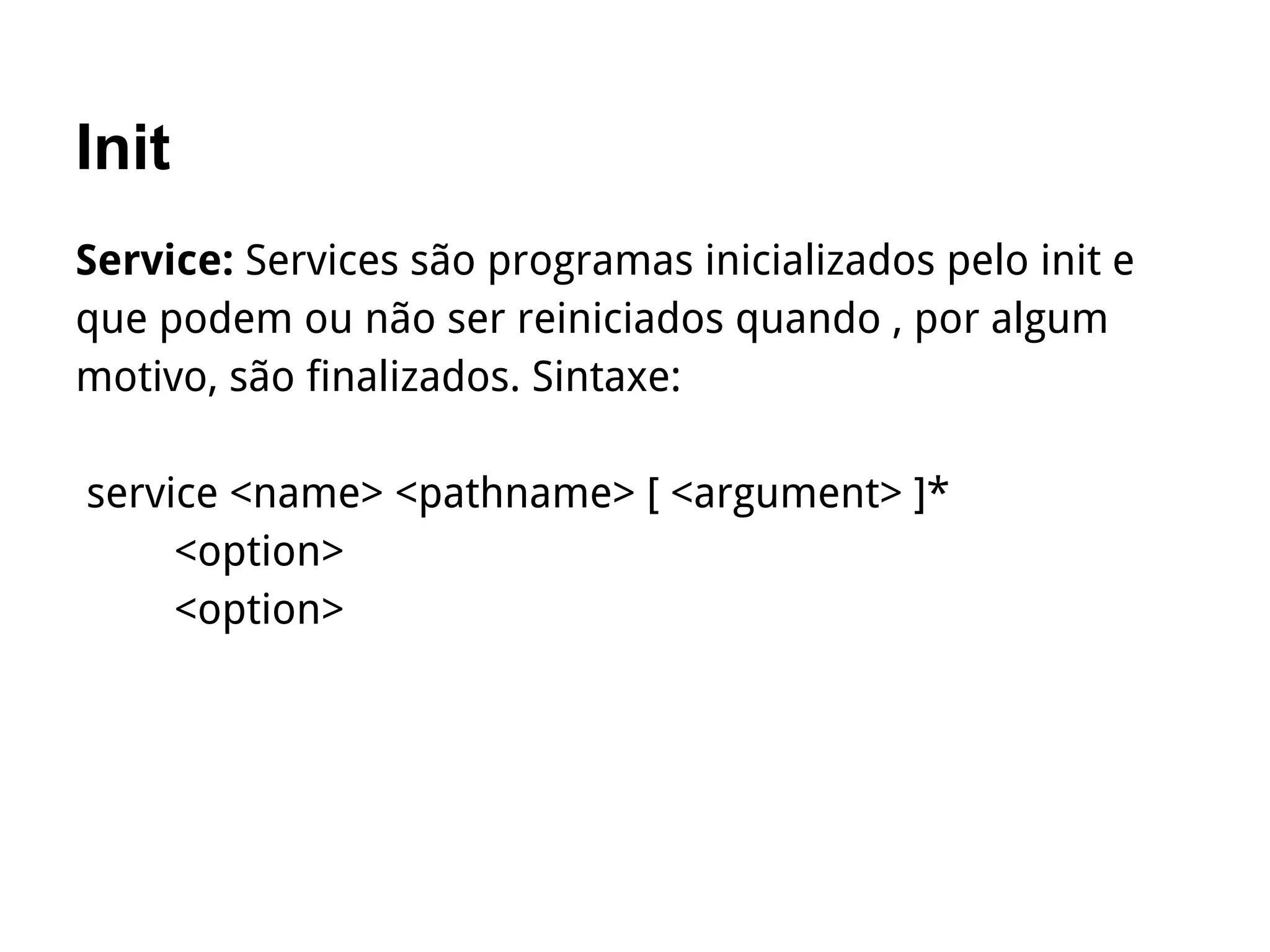 Init
Service: Services são programas inicializados pelo init e
que podem ou não ser reiniciados quando , por algum
motivo, são finalizados. Sintaxe:
service <name> <pathname> [ <argument> ]*
<option>
<option>
 