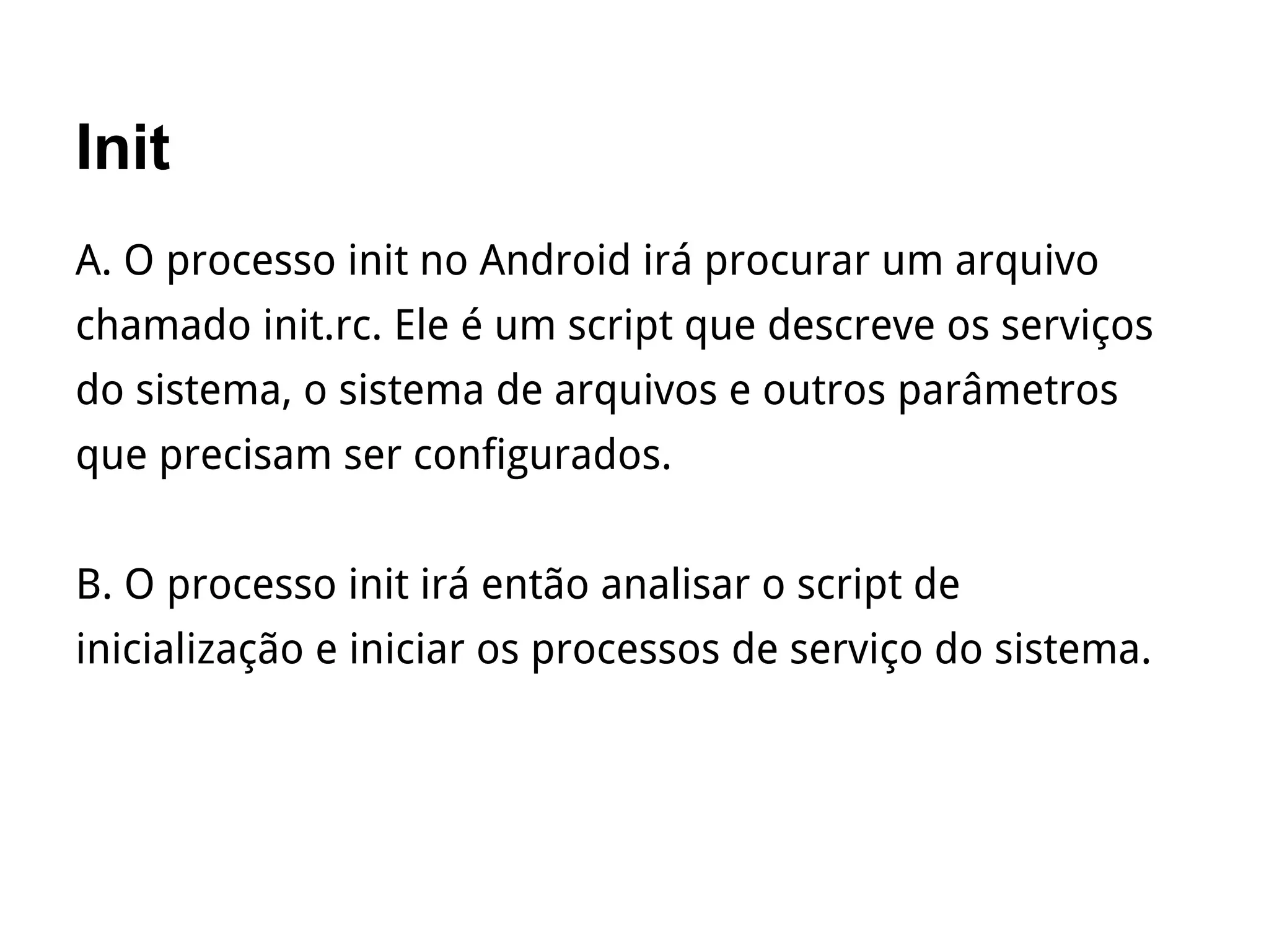 Init
A. O processo init no Android irá procurar um arquivo
chamado init.rc. Ele é um script que descreve os serviços
do sistema, o sistema de arquivos e outros parâmetros
que precisam ser configurados.
B. O processo init irá então analisar o script de
inicialização e iniciar os processos de serviço do sistema.
 