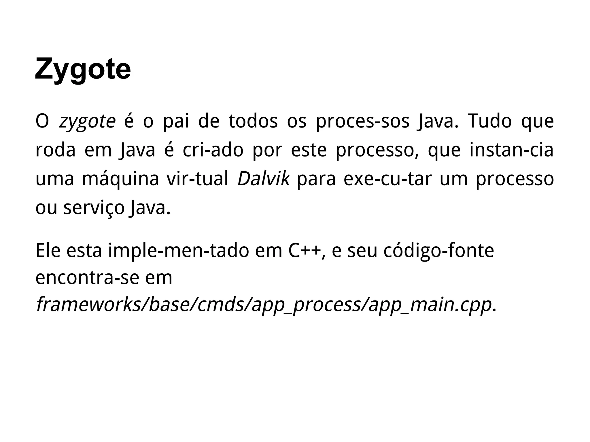 Zygote
O zygote é o pai de todos os proces­sos Java. Tudo que
roda em Java é cri­ado por este processo, que instan­cia
uma máquina vir­tual Dalvik para exe­cu­tar um processo
ou serviço Java.
Ele esta imple­men­tado em C++, e seu código-fonte
encontra-se em
frameworks/base/cmds/app_process/app_main.cpp.
 