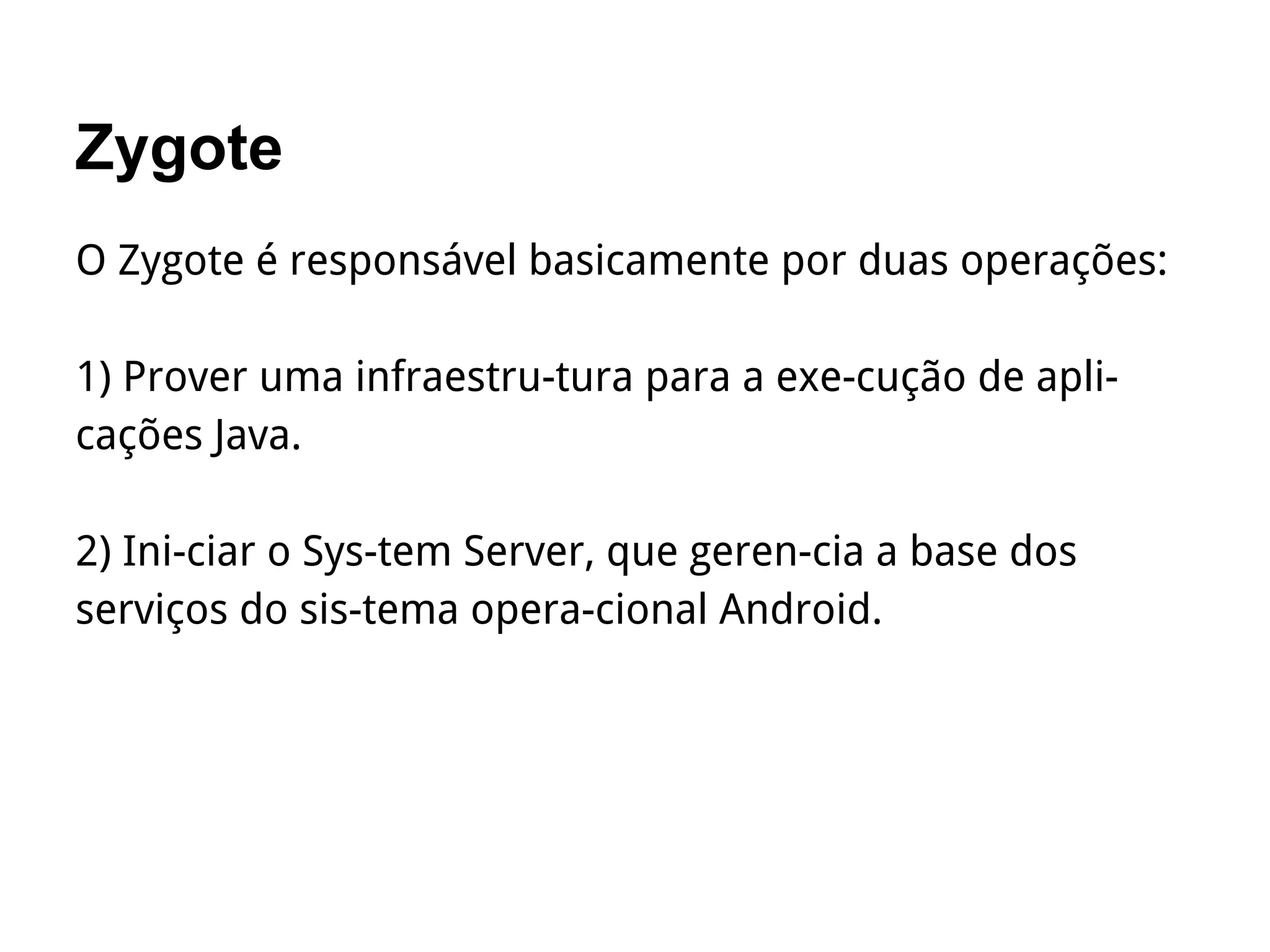 Zygote
O Zygote é responsável basicamente por duas operações:
1) Prover uma infraestru­tura para a exe­cução de apli­
cações Java.
2) Ini­ciar o Sys­tem Server, que geren­cia a base dos
serviços do sis­tema opera­cional Android.
 