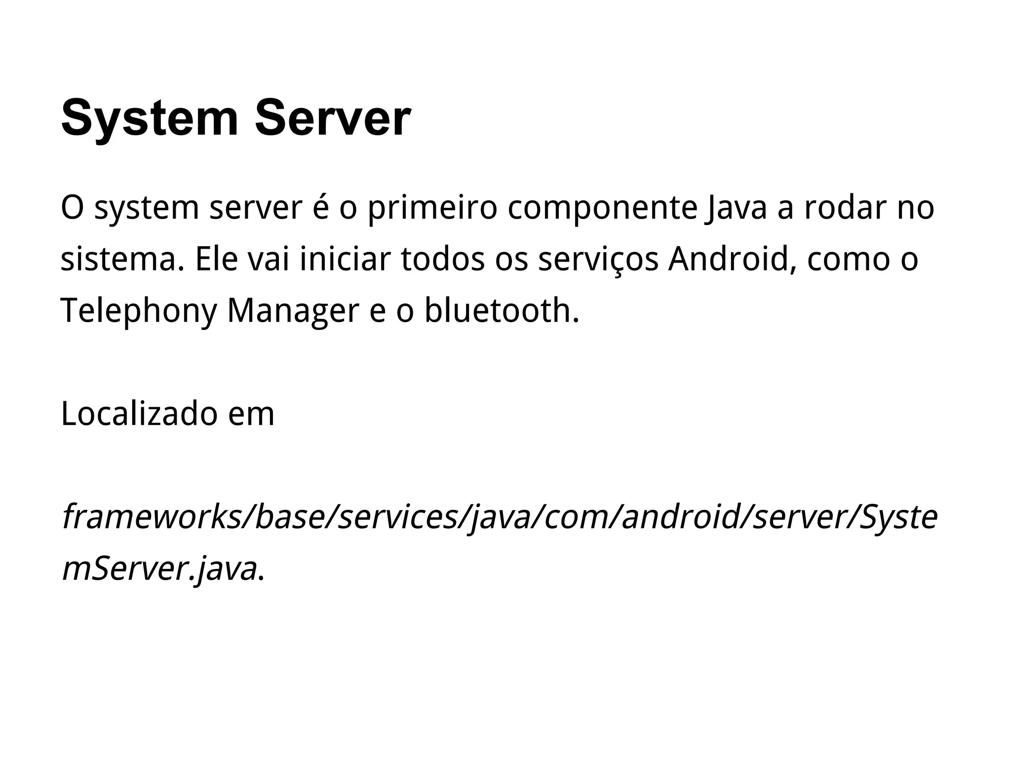 System Server
O system server é o primeiro componente Java a rodar no
sistema. Ele vai iniciar todos os serviços Android, como o
Telephony Manager e o bluetooth.
Localizado em
frameworks/base/services/java/com/android/server/Syste
mServer.java.
 
