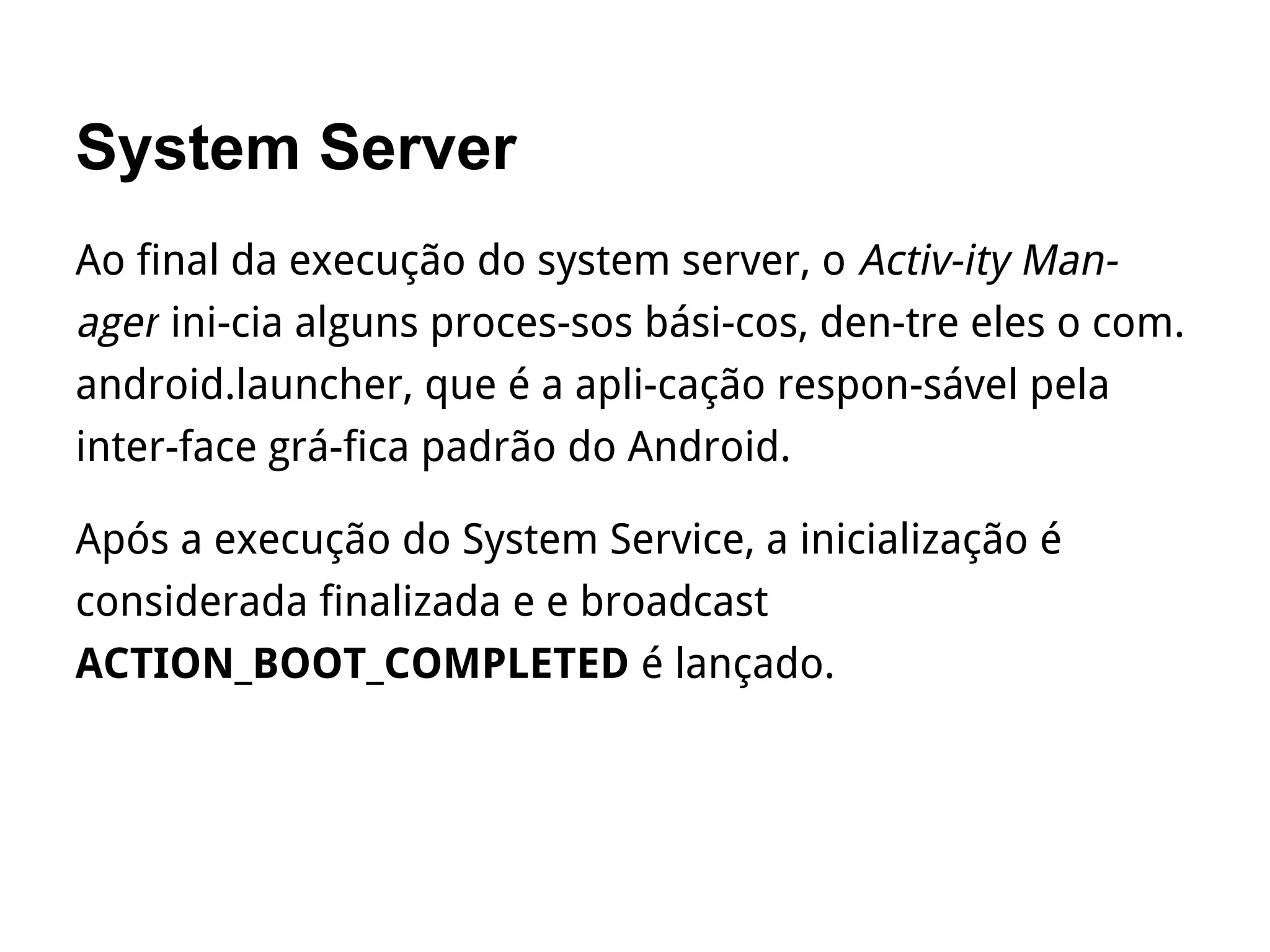 System Server
Ao final da execução do system server, o Activ­ity Man­
ager ini­cia alguns proces­sos bási­cos, den­tre eles o com.
android.launcher, que é a apli­cação respon­sável pela
inter­face grá­fica padrão do Android.
Após a execução do System Service, a inicialização é
considerada finalizada e e broadcast
ACTION_BOOT_COMPLETED é lançado.
 