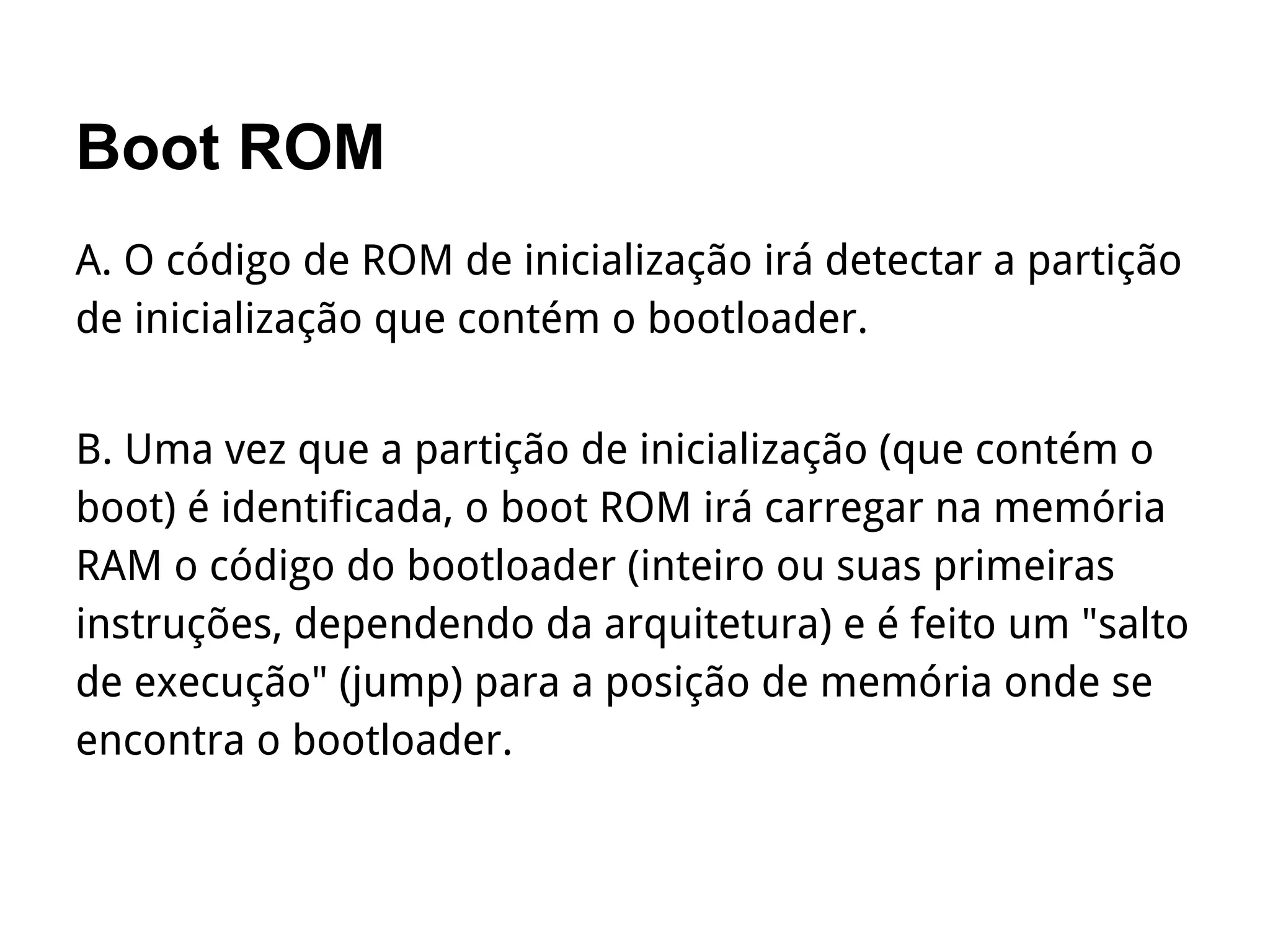 Boot ROM
A. O código de ROM de inicialização irá detectar a partição
de inicialização que contém o bootloader.
B. Uma vez que a partição de inicialização (que contém o
boot) é identificada, o boot ROM irá carregar na memória
RAM o código do bootloader (inteiro ou suas primeiras
instruções, dependendo da arquitetura) e é feito um "salto
de execução" (jump) para a posição de memória onde se
encontra o bootloader.
 