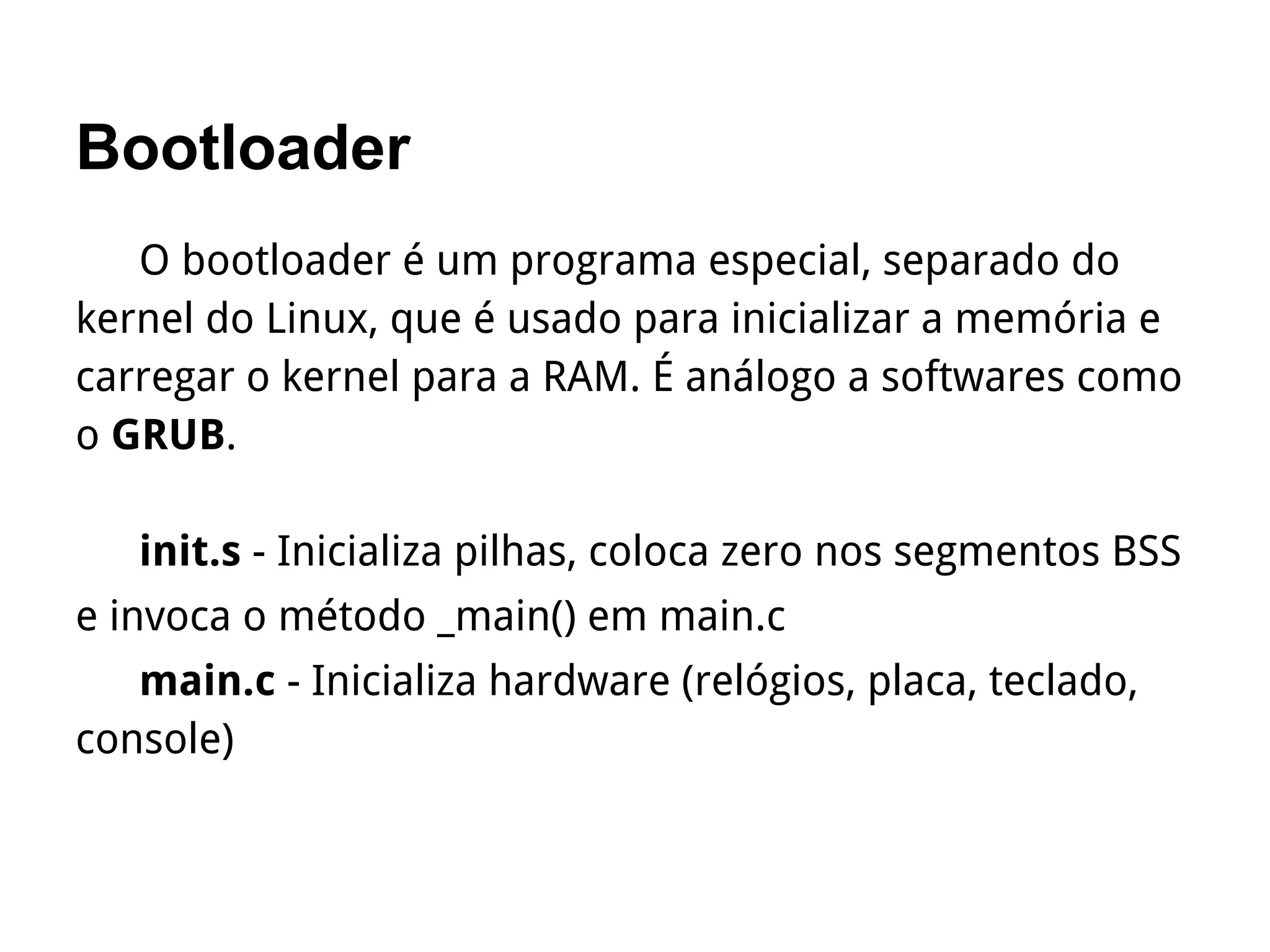 Bootloader
O bootloader é um programa especial, separado do
kernel do Linux, que é usado para inicializar a memória e
carregar o kernel para a RAM. É análogo a softwares como
o GRUB.
init.s - Inicializa pilhas, coloca zero nos segmentos BSS
e invoca o método _main() em main.c
main.c - Inicializa hardware (relógios, placa, teclado,
console)
 
