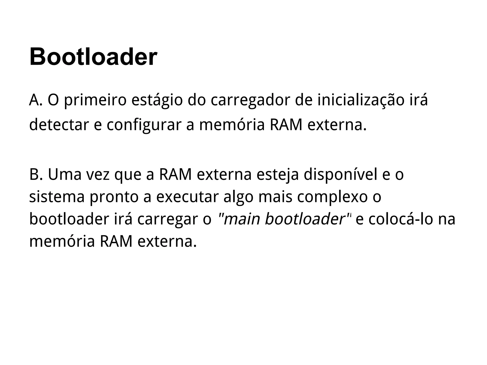 Bootloader
A. O primeiro estágio do carregador de inicialização irá
detectar e configurar a memória RAM externa.
B. Uma vez que a RAM externa esteja disponível e o
sistema pronto a executar algo mais complexo o
bootloader irá carregar o "main bootloader" e colocá-lo na
memória RAM externa.
 