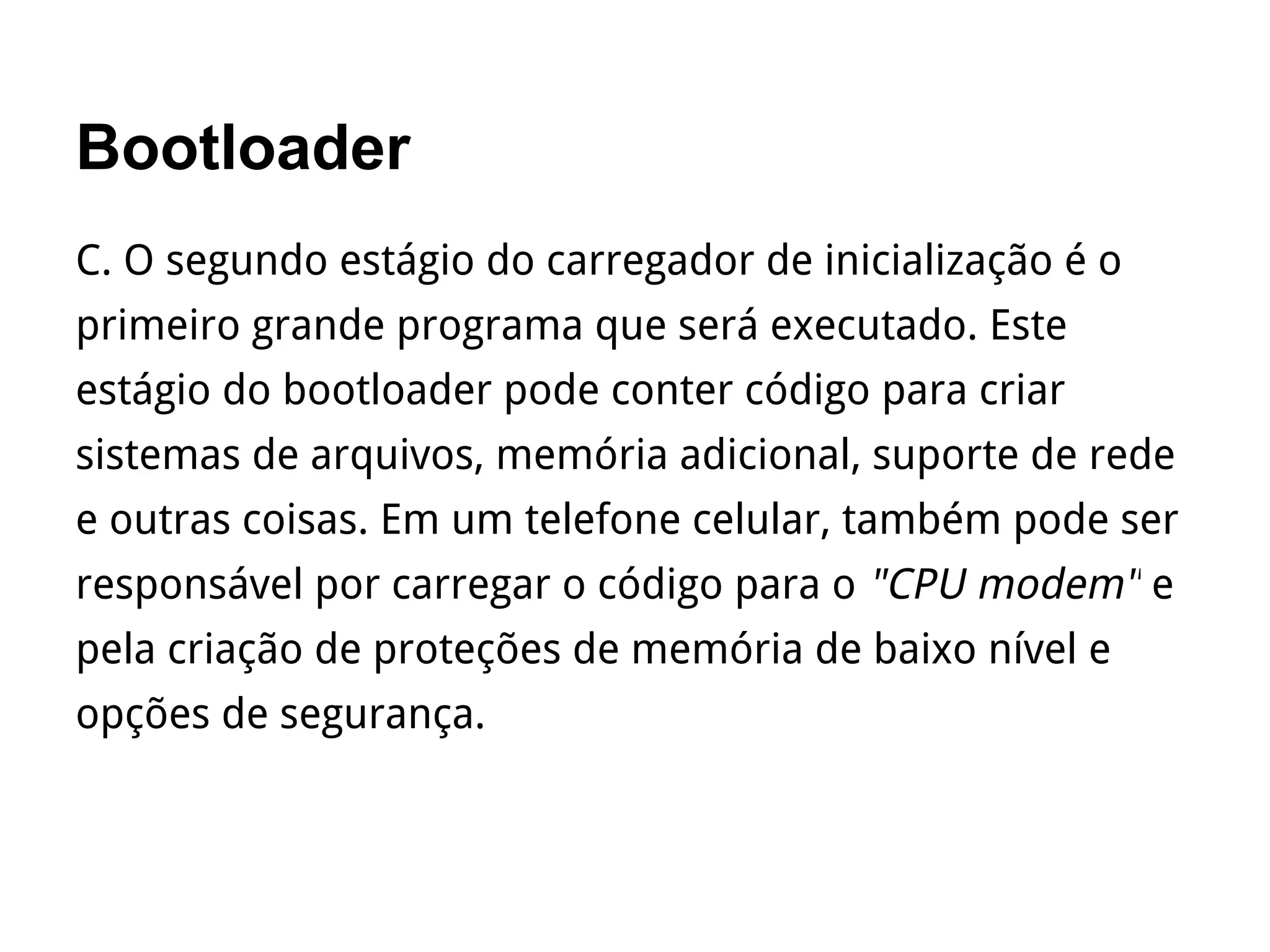 Bootloader
C. O segundo estágio do carregador de inicialização é o
primeiro grande programa que será executado. Este
estágio do bootloader pode conter código para criar
sistemas de arquivos, memória adicional, suporte de rede
e outras coisas. Em um telefone celular, também pode ser
responsável por carregar o código para o "CPU modem" e
pela criação de proteções de memória de baixo nível e
opções de segurança.
 
