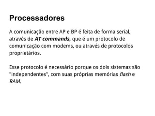 Processadores
A comunicação entre AP e BP é feita de forma serial,
através de AT commands, que é um protocolo de
comunicação com modems, ou através de protocolos
proprietários.
Esse protocolo é necessário porque os dois sistemas são
"independentes", com suas próprias memórias flash e
RAM.
 