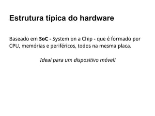 Estrutura típica do hardware
Baseado em SoC - System on a Chip - que é formado por
CPU, memórias e periféricos, todos na mesma placa.
Ideal para um dispositivo móvel!
 