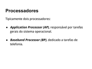 Processadores
Tipicamente dois processadores:
● Application Processor (AP), responsável por tarefas
gerais do sistema operacional.
● Baseband Processor (BP), dedicado a tarefas de
telefonia.
 