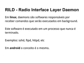 RILD - Radio Interface Layer Daemon
Em linux, daemons são softwares responsáveis por
receber comandos que serão executados em background.
Este software é executado em um processo que nunca é
terminado.
Exemplos: sshd, ftpd, httpd, etc
Em android o conceito é o mesmo.
 
