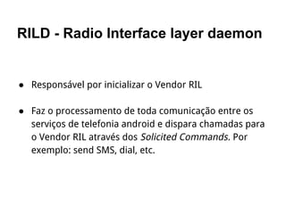 RILD - Radio Interface layer daemon
● Responsável por inicializar o Vendor RIL
● Faz o processamento de toda comunicação entre os
serviços de telefonia android e dispara chamadas para
o Vendor RIL através dos Solicited Commands. Por
exemplo: send SMS, dial, etc.
 