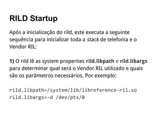 RILD Startup
Após a inicialização do rild, este executa a seguinte
sequência para inicializar toda a stack de telefonia e o
Vendor RIL:
1) O rild lê as system properties rild.libpath e rild.libargs
para determinar qual será o Vendor RIL utilizado e quais
são os parâmetros necessários. Por exemplo:
 