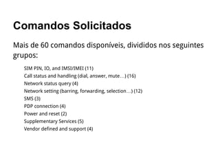 Comandos Solicitados
Mais de 60 comandos disponíveis, divididos nos seguintes
grupos:
SIM PIN, IO, and IMSI/IMEI (11)
Call status and handling (dial, answer, mute…) (16)
Network status query (4)
Network setting (barring, forwarding, selection…) (12)
SMS (3)
PDP connection (4)
Power and reset (2)
Supplementary Services (5)
Vendor defined and support (4)
 