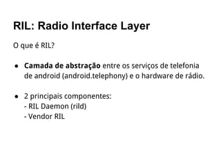 RIL: Radio Interface Layer
O que é RIL?
● Camada de abstração entre os serviços de telefonia
de android (android.telephony) e o hardware de rádio.
● 2 principais componentes:
- RIL Daemon (rild)
- Vendor RIL
 