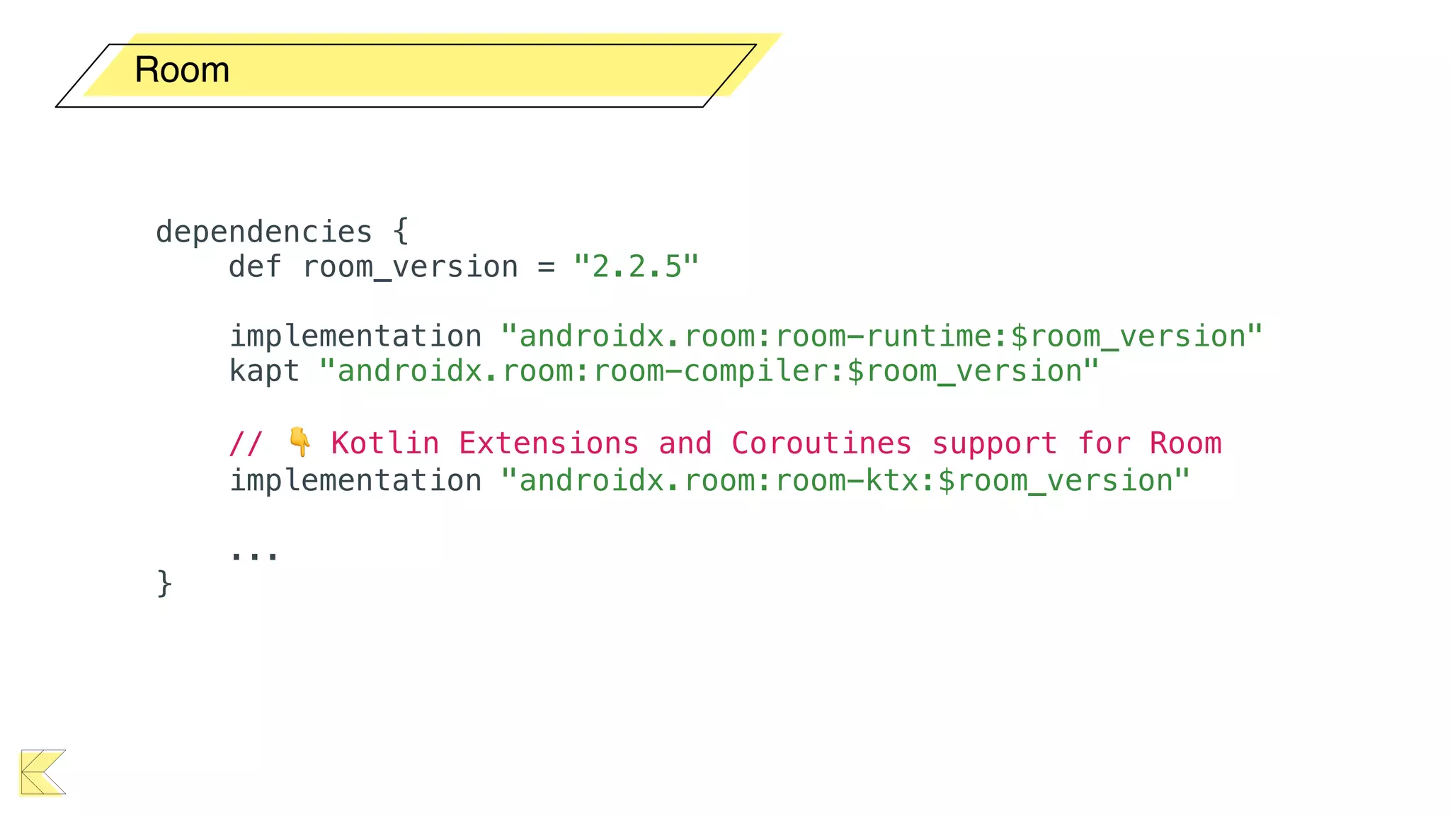 Room
dependencies {
def room_version = "2.2.5"
implementation "androidx.room:room-runtime:$room_version"
kapt "androidx.room:room-compiler:$room_version"
// 👇 Kotlin Extensions and Coroutines support for Room
implementation "androidx.room:room-ktx:$room_version"
...
}
 